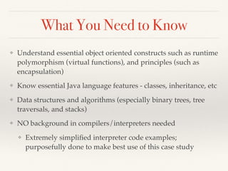 What You Need to Know
❖ Understand essential object oriented constructs such as runtime
polymorphism (virtual functions), and principles (such as
encapsulation)
❖ Know essential Java language features - classes, inheritance, etc
❖ Data structures and algorithms (especially binary trees, tree
traversals, and stacks)
❖ NO background in compilers/interpreters needed
❖ Extremely simpliﬁed interpreter code examples;
purposefully done to make best use of this case study
 