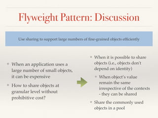 Flyweight Pattern: Discussion
❖ When an application uses a
large number of small objects,
it can be expensive
❖ How to share objects at
granular level without
prohibitive cost?
Use sharing to support large numbers of ﬁne-grained objects efﬁciently
❖ When it is possible to share
objects (i.e., objects don't
depend on identity)
❖ When object’s value
remain the same
irrespective of the contexts
- they can be shared
❖ Share the commonly used
objects in a pool
 