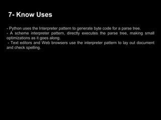 - Python uses the Interpreter pattern to generate byte code for a parse tree.
- A scheme interpreter pattern, directly executes the parse tree, making small
optimizations as it goes along.
- Text editors and Web browsers use the interpreter pattern to lay out document
and check spelling.
7- Know Uses
 