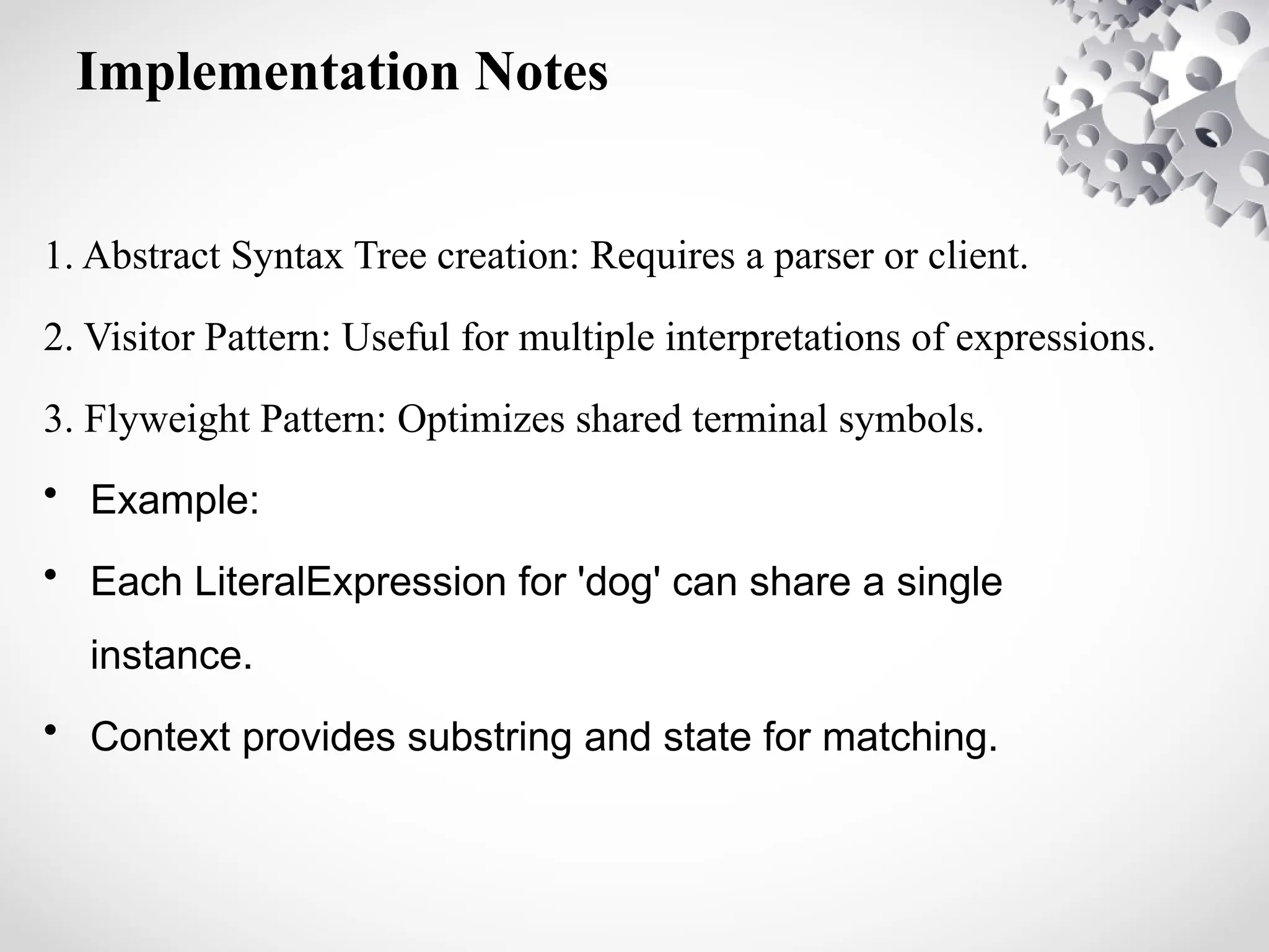 Implementation Notes
1. Abstract Syntax Tree creation: Requires a parser or client.
2. Visitor Pattern: Useful for multiple interpretations of expressions.
3. Flyweight Pattern: Optimizes shared terminal symbols.
• Example:
• Each LiteralExpression for 'dog' can share a single
instance.
• Context provides substring and state for matching.
 