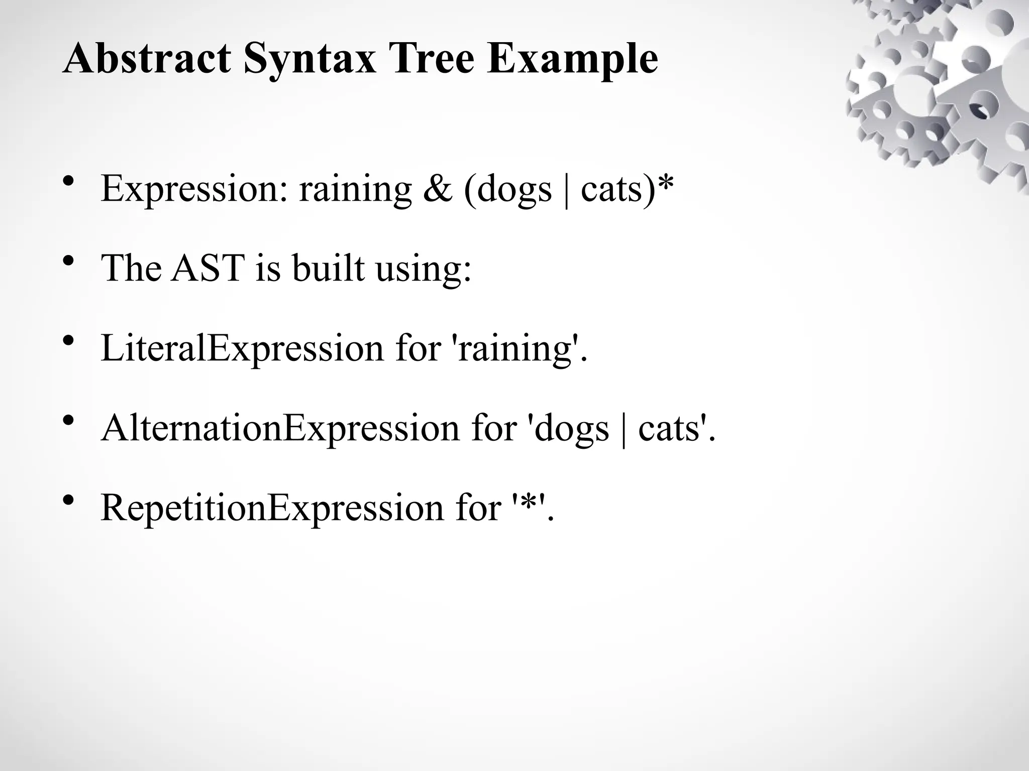 Abstract Syntax Tree Example
• Expression: raining & (dogs | cats)*
• The AST is built using:
• LiteralExpression for 'raining'.
• AlternationExpression for 'dogs | cats'.
• RepetitionExpression for '*'.
 