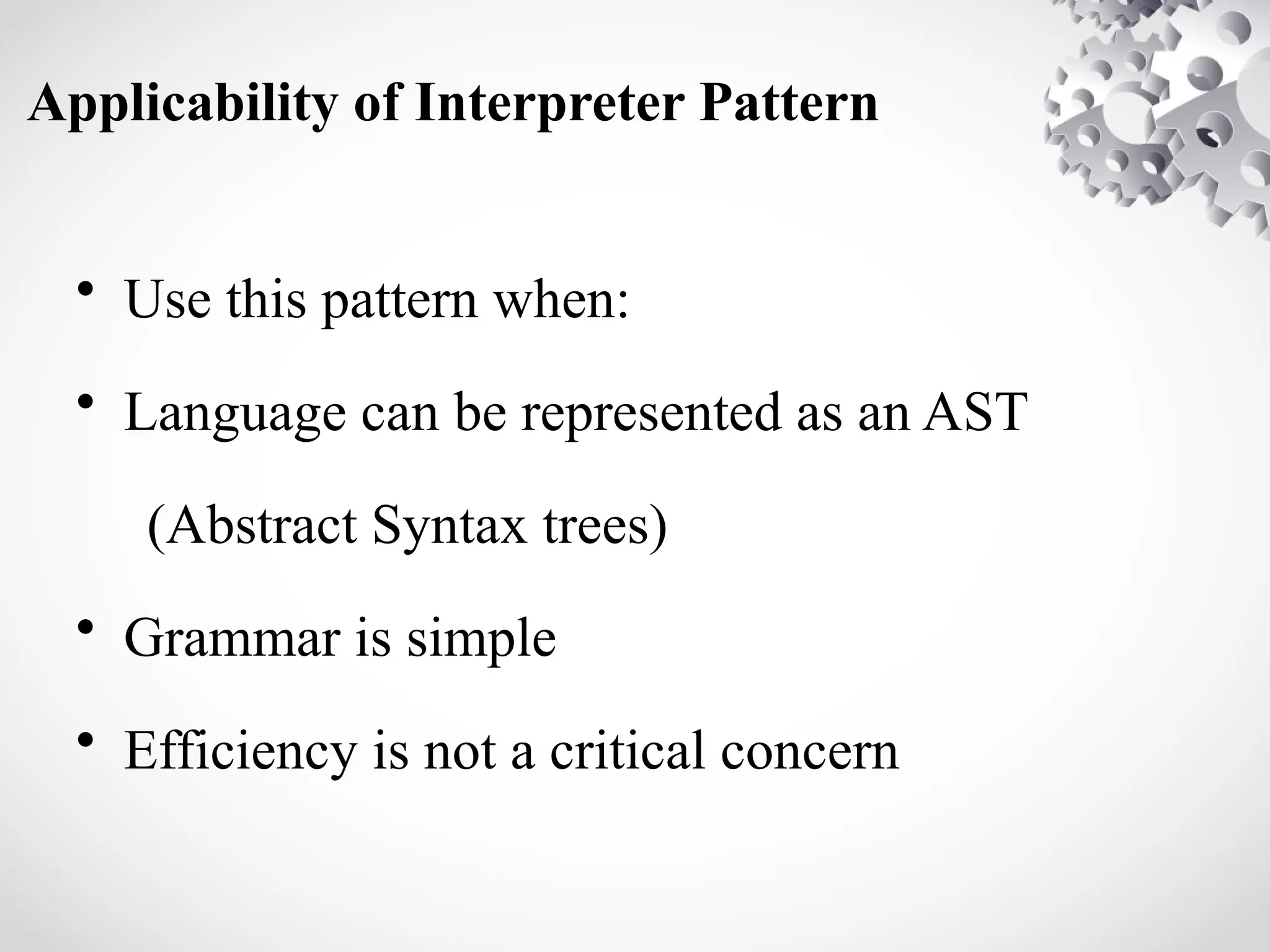 Applicability of Interpreter Pattern
• Use this pattern when:
• Language can be represented as an AST
(Abstract Syntax trees)
• Grammar is simple
• Efficiency is not a critical concern
 