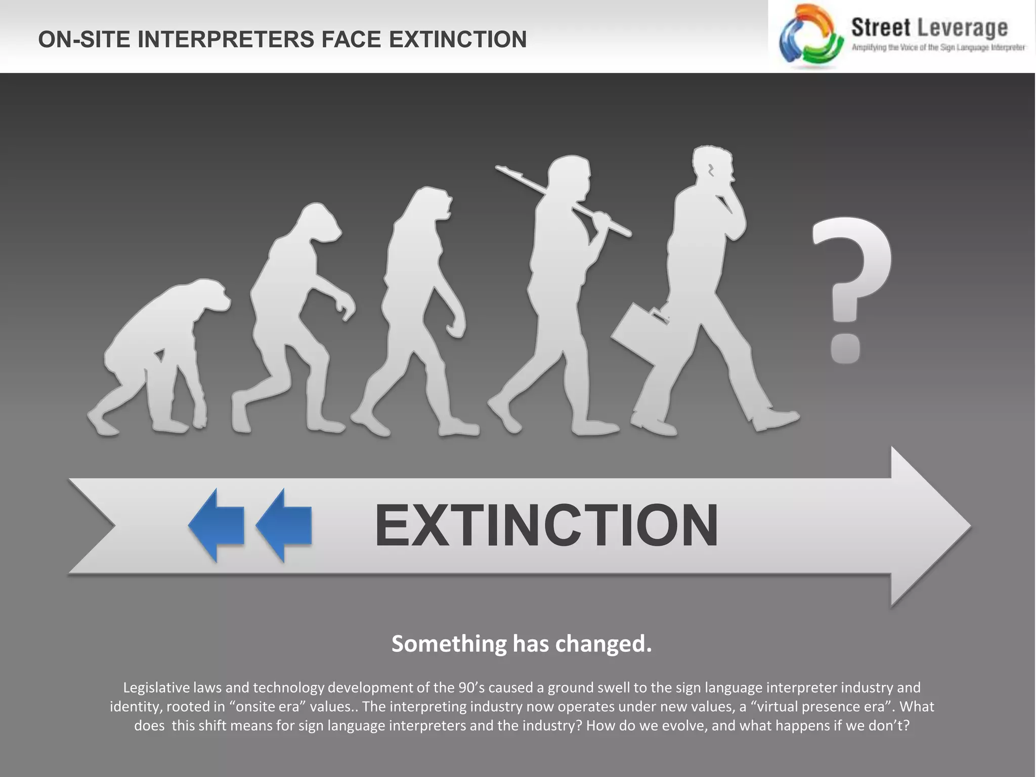 ON-SITE INTERPRETERS FACE EXTINCTION




                                              EXTINCTION
                                                 Something has changed.
       Legislative laws and technology development of the 90’s caused a ground swell to the sign language interpreter industry and
     identity, rooted in “onsite era” values.. The interpreting industry now operates under new values, a “virtual presence era”. What
         does this shift means for sign language interpreters and the industry? How do we evolve, and what happens if we don’t?
 