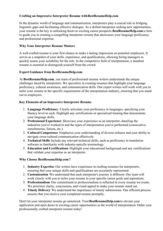 Crafting an Impressive Interpreter Resume withBestResumeHelp.com
In the dynamic world of language and communication, interpreters play a crucial role in bridging
linguistic gaps and facilitating effective dialogue. As a skilled interpreter seeking new opportunities,
your resume is the key to unlocking doors to exciting career prospects.BestResumeHelp.comis here
to guide you in creating a compelling interpreter resume that showcases your language proficiency
and professional expertise.
Why Your Interpreter Resume Matters
A well-crafted resume is your first chance to make a lasting impression on potential employers. It
serves as a snapshot of your skills, experience, and qualifications, allowing hiring managers to
quickly assess your suitability for the role. In the competitive field of interpretation, a standout
resume is essential to distinguish yourself from the crowd.
Expert Guidance from BestResumeHelp.com
At BestResumeHelp.com, our team of professional resume writers understands the unique
challenges faced by interpreters. We specialize in creating resumes that highlight your language
proficiency, cultural awareness, and communication skills. Our expert writers will work with you to
tailor your resume to the specific requirements of the interpretation industry, ensuring that you stand
out to employers.
Key Elements of an Impressive Interpreter Resume
1. Language Proficiency: Clearly articulate your proficiency in languages, specifying your
fluency level in each. Highlight any certifications or specialized training that demonstrate
your language skills.
2. Professional Experience: Showcase your experience as an interpreter, detailing the
industries you've worked in and the types of interpretation you've performed (consecutive,
simultaneous, liaison, etc.).
3. Cultural Competence: Emphasize your understanding of diverse cultures and your ability to
navigate cross-cultural communication effectively.
4. Technical Skills: Include any relevant technical skills, such as proficiency in translation
software or familiarity with industry-specific terminology.
5. Education and Certifications: Highlight your educational background and any certifications
that validate your expertise as an interpreter.
Why Choose BestResumeHelp.com?
1. Industry Expertise: Our writers have experience in crafting resumes for interpreters,
ensuring that your unique skills and qualifications are accurately represented.
2. Customization: We understand that each interpreter's journey is different. Our team will
work closely with you to tailor your resume to your specific career goals and aspirations.
3. Professionalism: Our commitment to professionalism is reflected in every resume we create.
We prioritize clarity, conciseness, and visual appeal to make your resume stand out.
4. Timely Delivery: We understand the importance of timely submissions. Our efficient process
ensures that you receive your completed resume promptly.
Don't let your interpreter resume go unnoticed. TrustBestResumeHelp.comto elevate your
application and open doors to exciting career opportunities in the world of interpretation. Order your
professionally crafted interpreter resume today!
 