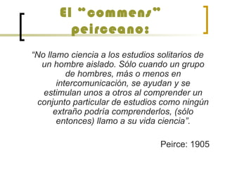 El “commens”
peirceano:
“No llamo ciencia a los estudios solitarios de
un hombre aislado. Sólo cuando un grupo
de hombres, más o menos en
intercomunicación, se ayudan y se
estimulan unos a otros al comprender un
conjunto particular de estudios como ningún
extraño podría comprenderlos, (sólo
entonces) llamo a su vida ciencia”.
Peirce: 1905
 
