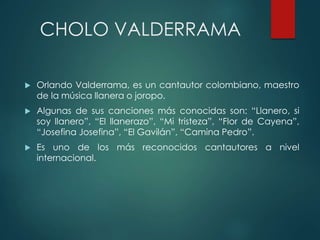 CHOLO VALDERRAMA
 Orlando Valderrama, es un cantautor colombiano, maestro
de la música llanera o joropo.
 Algunas de sus canciones más conocidas son: “Llanero, si
soy llanero”, “El llanerazo”, “Mi tristeza”, “Flor de Cayena”,
“Josefina Josefina”, “El Gavilán”, “Camina Pedro”.
 Es uno de los más reconocidos cantautores a nivel
internacional.
 