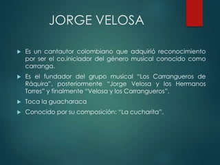 JORGE VELOSA
 Es un cantautor colombiano que adquirió reconocimiento
por ser el co.iniciador del género musical conocido como
carranga.
 Es el fundador del grupo musical “Los Carrangueros de
Ráquira”, posteriormente “Jorge Velosa y los Hermanos
Torres” y finalmente “Velosa y los Carrangueros”.
 Toca la guacharaca
 Conocido por su composición: “La cucharita”.
 