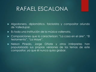 RAFAEL ESCALONA
 Algodonero, diplomático, folclorista y compositor oriundo
de Valledupar.
 Es toda una institución de la música vallenata.
 Composiciones que lo caracterizan: “La casa en el aire”, “El
testamento”, “La Maye”.
 Nelson Pinedo, Jorge Oñate y otros intérpretes han
popularizado sus propias versiones de los temas de este
compositor, ya que él nunca quiso grabar.
 