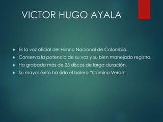 VICTOR HUGO AYALA
 Es la voz oficial del Himno Nacional de Colombia.
 Conserva la potencia de su voz y su bien manejado registro.
 Ha grabado más de 25 discos de larga duración.
 Su mayor éxito ha sido el bolero “Camino Verde”.
 
