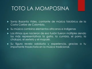 TOTO LA MOMPOSINA
 Sonia Bazanta Vides, cantante de música folclórica de la
Costa Caribe de Colombia.
 Su música combina elementos africanos e indígenas
 Los ritmos que nacieron de esa fusión fueron múltiples siendo
los más representativos la gaita, la cumbia, el porro, la
chalupa, el sexteto y el mapalé.
 Su figura revela sabiduría y experiencia, gracias a tu
importante trayectoria en la música tradicional.
 