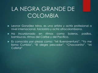 LA NEGRA GRANDE DE
COLOMBIA
 Leonor González Mina, es una artista y actriz profesional a
nivel internacional, folclorista y actriz afrocolombiana.
 Ha incursionado en ritmos como boleros, pasillos,
bambucos, ritmos del Caribe y del Pacífico.
 Es conocida por piezas como: “Mi Buenaventura”, “Yo me
llamo Cumbia”, “El alegre pescador”, “Chocoanita”, “Mi
Cafetal”.
 