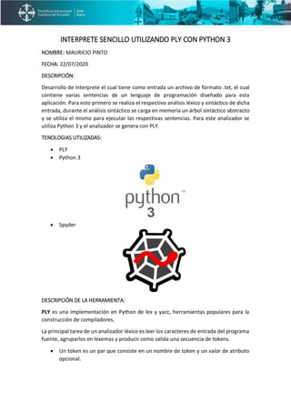 INTERPRETE SENCILLO UTILIZANDO PLY CON PYTHON 3
NOMBRE: MAURICIO PINTO
FECHA: 22/07/2020
DESCRIPCIÓN:
Desarrollo de interprete el cual tiene como entrada un archivo de formato .txt, el cual
contiene varias sentencias de un lenguaje de programación diseñado para esta
aplicación. Para esto primero se realiza el respectivo análisis léxico y sintáctico de dicha
entrada, durante el análisis sintáctico se carga en memoria un árbol sintáctico abstracto
y se utiliza el mismo para ejecutar las respectivas sentencias. Para este analizador se
utiliza Python 3 y el analizador se genera con PLY.
TENOLOGIAS UTILIZADAS:
• PLY
• Python 3
• Spyder
DESCRIPCIÓN DE LA HERRAMIENTA:
PLY es una implementación en Python de lex y yacc, herramientas populares para la
construcción de compiladores.
La principal tarea de un analizador léxico es leer los caracteres de entrada del programa
fuente, agruparlos en lexemas y producir como salida una secuencia de tokens.
• Un token es un par que consiste en un nombre de token y un valor de atributo
opcional.
 