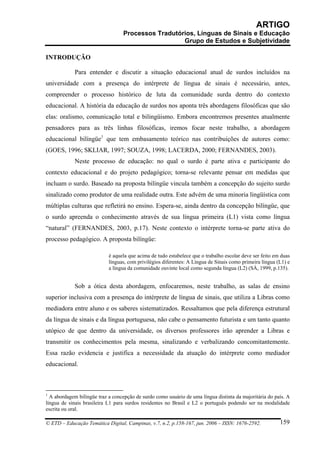ARTIGO
                                  Processos Tradutórios, Línguas de Sinais e Educação
                                                    Grupo de Estudos e Subjetividade

INTRODUÇÃO

             Para entender e discutir a situação educacional atual de surdos incluídos na
universidade com a presença do intérprete de língua de sinais é necessário, antes,
compreender o processo histórico de luta da comunidade surda dentro do contexto
educacional. A história da educação de surdos nos aponta três abordagens filosóficas que são
elas: oralismo, comunicação total e bilingüismo. Embora encontremos presentes atualmente
pensadores para as três linhas filosóficas, iremos focar neste trabalho, a abordagem
educacional bilíngüe1 que tem embasamento teórico nas contribuições de autores como:
(GOES, 1996; SKLIAR, 1997; SOUZA, 1998; LACERDA, 2000; FERNANDES, 2003).
             Neste processo de educação: no qual o surdo é parte ativa e participante do
contexto educacional e do projeto pedagógico; torna-se relevante pensar em medidas que
incluam o surdo. Baseado na proposta bilíngüe vincula também a concepção do sujeito surdo
sinalizado como produtor de uma realidade outra. Este advém de uma minoria lingüística com
múltiplas culturas que refletirá no ensino. Espera-se, ainda dentro da concepção bilíngüe, que
o surdo apreenda o conhecimento através de sua língua primeira (L1) vista como língua
“natural” (FERNANDES, 2003, p.17). Neste contexto o intérprete torna-se parte ativa do
processo pedagógico. A proposta bilíngüe:

                            é aquela que acima de tudo estabelece que o trabalho escolar deve ser feito em duas
                            línguas, com privilégios diferentes: A Língua de Sinais como primeira língua (L1) e
                            a língua da comunidade ouvinte local como segunda língua (L2) (SÀ, 1999, p.135).


             Sob a ótica desta abordagem, enfocaremos, neste trabalho, as salas de ensino
superior inclusiva com a presença do intérprete de língua de sinais, que utiliza a Libras como
mediadora entre aluno e os saberes sistematizados. Ressaltamos que pela diferença estrutural
da língua de sinais e da língua portuguesa, não cabe o pensamento futurista e um tanto quanto
utópico de que dentro da universidade, os diversos professores irão aprender a Libras e
transmitir os conhecimentos pela mesma, sinalizando e verbalizando concomitantemente.
Essa razão evidencia e justifica a necessidade da atuação do intérprete como mediador
educacional.



1
  A abordagem bilíngüe traz a concepção de surdo como usuário de uma língua distinta da majoritária do país. A
língua de sinais brasileira L1 para surdos residentes no Brasil e L2 o português podendo ser na modalidade
escrita ou oral.

© ETD – Educação Temática Digital, Campinas, v.7, n.2, p.158-167, jun. 2006 – ISSN: 1676-2592.            159
 