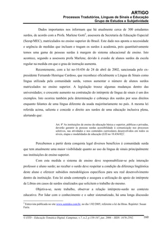 ARTIGO
                                   Processos Tradutórios, Línguas de Sinais e Educação
                                                     Grupo de Estudos e Subjetividade

             Dados importantes nos informam que há atualmente cerca de 300 estudantes
surdos, de acordo com a Profa. Marlene Gotti2, assessora da Secretaria de Educação Especial
(Seesp/MEC), matriculados no ensino superior do Brasil. Este dado nos aponta a necessidade
e urgência de medidas que incluam e tragam os surdos à academia, pois quantitativamente
temos uma gama de pessoas surdas à margem do sistema educacional de ensino. Isto
acontece, segundo a assessora profa Marlene, devido à evasão de alunos surdos da escola
regular na medida em que o grau de instrução aumenta.
           Recentemente, com a lei no-10.436 de 24 de abril de 2002, sancionada pelo ex-
presidente Fernando Henrique Cardoso, que reconhece oficialmente a Língua de Sinais como
língua utilizada pela comunidade surda, vemos aumentar o número de alunos surdos
matriculados no ensino superior. A legislação trouxe algumas mudanças dentro das
universidades; o crescente aumento na contratação do intérprete de língua de sinais é um dos
exemplos. Isto ocorreu também pela determinação e cobrança dos surdos por seus direitos
enquanto falantes de uma língua diferente da usada majoritariamente no país. A mesma lei
referida acima, salienta e concede o direito aos surdos de uma educação inclusiva plena,
alertando que:

                             Art. 8º As instituições de ensino da educação básica e superior, públicas e privadas,
                             deverão garantir às pessoas surdas acessibilidade à comunicação nos processos
                             seletivos, nas atividades e nos conteúdos curriculares desenvolvidos em todos os
                             níveis, etapas e modalidades de educação (LEI no 10.436/02)3.


           Percebemos a partir desta conquista legal diversos benefícios à comunidade surda
que tem atualmente uma maior visibilidade quanto ao uso da língua de sinais principalmente
nas instituições de ensino superior.
           Com esta medida o sistema de ensino deve responsabilizar-se pela interação
professor e aluno surdo; ao receber o surdo deve respeitar a condição da diferença lingüística
deste aluno e oferecer subsídios metodológicos específicos para seu real desenvolvimento
dentro da instituição. Esta lei ainda contempla e assegura a utilização do apoio do intérprete
de Libras em casos de surdos sinalizados que solicitem o trabalho do mesmo.
           Objetiva-se, neste trabalho, observar a relação intérprete-surdo no contexto
educativo. Por lidar com o conhecimento e o saber sistematizado, há uma longa discussão

2
 Entrevista publicada no site www.sentidos.com.br, no dia 1/02/2005, referente a lei da libras. Repórter: Susan
Faria.


© ETD – Educação Temática Digital, Campinas, v.7, n.2, p.158-167, jun. 2006 – ISSN: 1676-2592.               160
 