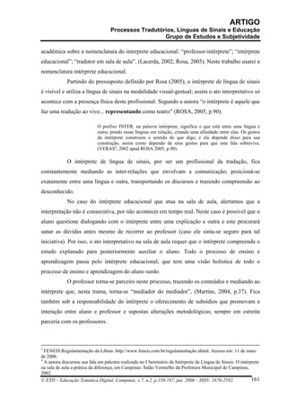 ARTIGO
                                    Processos Tradutórios, Línguas de Sinais e Educação
                                                      Grupo de Estudos e Subjetividade

acadêmica sobre a nomenclatura do interprete educacional: “professor-intérprete”; “intérprete
educacional”; “tradutor em sala de aula”. (Lacerda, 2002; Rosa, 2005). Neste trabalho usarei a
nomenclatura intérprete educacional.
             Partindo do pressuposto definido por Rosa (2005), o intérprete de língua de sinais
é visível e utiliza a língua de sinais na modalidade visual-gestual; assim o ato interpretativo só
acontece com a presença física deste profissional. Segundo a autora “o intérprete é aquele que
faz uma tradução ao vivo... representando como teatro” (ROSA, 2005, p.90).

                             O prefixo INTER, na palavra intérprete, significa o que está entre uma língua e
                             outra, pondo essas línguas em relação, criando uma afinidade entre elas. Os gestos
                             da intérprete constroem o sentido do que digo; e ela depende disso para sua
                             construção, assim como dependo de seus gestos para que esta fala sobreviva.
                             (VERAS4, 2002 apud ROSA 2005, p.90).

             O intérprete de língua de sinais, por ser um profissional da tradução, fica
constantemente mediando as inter-relações que envolvam a comunicação; posicioná-se
exatamente entre uma língua e outra, transportando os discursos e trazendo compreensão ao
desconhecido.
             No caso do intérprete educacional que atua na sala de aula, alertamos que a
interpretação não é consecutiva, por não acontecer em tempo real. Neste caso é possível que o
aluno questione dialogando com o intérprete entre uma explicação e outra e este procurará
sanar as dúvidas antes mesmo de recorrer ao professor (caso ele sinta-se seguro para tal
iniciativa). Por isso, o ato interpretativo na sala de aula requer que o intérprete compreenda o
estudo explanado para posteriormente auxiliar o aluno. Todo o processo de ensino e
aprendizagem passa pelo intérprete educacional; que tem uma visão holística de todo o
processo de ensino e aprendizagem do aluno surdo.
             O professor torna-se parceiro neste processo, trazendo os conteúdos e mediando ao
intérprete que, nesta trama, torna-se “mediador do mediador”, (Martins, 2004, p.37). Fica
também sob a responsabilidade do intérprete o oferecimento de subsídios que promovam a
interação entre aluno e professor e supostas alterações metodológicas; sempre em estreita
parceria com os professores.



3
  FENEIS.Regulamentação da Libras: http://www.feneis.com.br/regulamentação.shtml. Acesso em: 11 de maio
de 2006.
4
  A autora discursou sua fala em palestra realizada no I Seminário de Intérprete de Língua de Sinais: O intérprete
na sala de aula a prática da diferença, em Campinas: Salão Vermelho da Prefeitura Municipal de Campinas,
2002.
© ETD – Educação Temática Digital, Campinas, v.7, n.2, p.158-167, jun. 2006 – ISSN: 1676-2592.                161
 