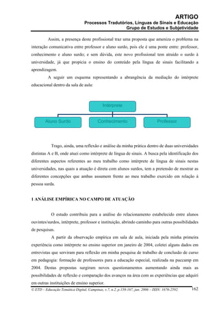 ARTIGO
                                 Processos Tradutórios, Línguas de Sinais e Educação
                                                   Grupo de Estudos e Subjetividade

          Assim, a presença deste profissional traz uma proposta que ameniza o problema na
interação comunicativa entre professor e aluno surdo, pois ele é uma ponte entre: professor,
conhecimento e aluno surdo; e sem dúvida, este novo profissional tem atraído o surdo à
universidade, já que propicia o ensino do conteúdo pela língua de sinais facilitando a
aprendizagem.
          A seguir um esquema representando a abrangência da mediação do intérprete
educacional dentro da sala de aula:



                                             Intérprete


        Aluno Surdo                       Conhecimento                          Professor




            Trago, ainda, uma reflexão e análise da minha prática dentro de duas universidades
distintas A e B, onde atuei como intérprete de língua de sinais. A busca pela identificação dos
diferentes aspectos referentes ao meu trabalho como intérprete de língua de sinais nestas
universidades, nas quais a atuação é direta com alunos surdos, tem a pretensão de mostrar as
diferentes concepções que ambas assumem frente ao meu trabalho exercido em relação à
pessoa surda.


1 ANÁLISE EMPÍRICA NO CAMPO DE ATUAÇÃO


            O estudo contribuiu para a análise do relacionamento estabelecido entre alunos
ouvintes/surdos, intérprete, professor e instituição, abrindo caminho para outras possibilidades
de pesquisas.
            A partir da observação empírica em sala de aula, iniciada pela minha primeira
experiência como intérprete no ensino superior em janeiro de 2004, coletei alguns dados em
entrevistas que serviram para reflexão em minha pesquisa de trabalho de conclusão de curso
em pedagogia: formação de professores para a educação especial, realizada na puccamp em
2004. Destas propostas surgiram novos questionamentos aumentando ainda mais as
possibilidades de reflexão e comparação dos avanços na área com as experiências que adquiri
em outras instituições de ensino superior.
© ETD – Educação Temática Digital, Campinas, v.7, n.2, p.158-167, jun. 2006 – ISSN: 1676-2592.   162
 