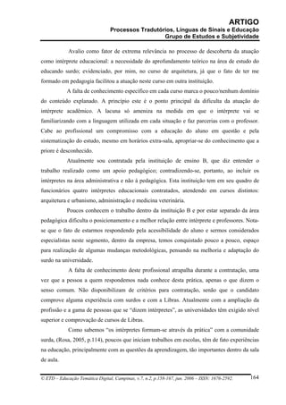 ARTIGO
                                 Processos Tradutórios, Línguas de Sinais e Educação
                                                   Grupo de Estudos e Subjetividade

             Avalio como fator de extrema relevância no processo de descoberta da atuação
como intérprete educacional: a necessidade do aprofundamento teórico na área de estudo do
educando surdo; evidenciado, por mim, no curso de arquitetura, já que o fato de ter me
formado em pedagogia facilitou a atuação neste curso em outra instituição.
            A falta de conhecimento específico em cada curso marca o pouco/nenhum domínio
do conteúdo explanado. A princípio este é o ponto principal da dificulta da atuação do
intérprete acadêmico. A lacuna só ameniza na medida em que o intérprete vai se
familiarizando com a linguagem utilizada em cada situação e faz parcerias com o professor.
Cabe ao profissional um compromisso com a educação do aluno em questão e pela
sistematização do estudo, mesmo em horários extra-sala, apropriar-se do conhecimento que a
priore é desconhecido.
            Atualmente sou contratada pela instituição de ensino B, que diz entender o
trabalho realizado como um apoio pedagógico; contradizendo-se, portanto, ao incluir os
intérpretes na área administrativa e não à pedagógica. Esta instituição tem em seu quadro de
funcionários quatro intérpretes educacionais contratados, atendendo em cursos distintos:
arquitetura e urbanismo, administração e medicina veterinária.
            Poucos conhecem o trabalho dentro da instituição B e por estar separado da área
pedagógica dificulta o posicionamento e a melhor relação entre intérprete e professores. Nota-
se que o fato de estarmos respondendo pela acessibilidade do aluno e sermos considerados
especialistas neste segmento, dentro da empresa, temos conquistado pouco a pouco, espaço
para realização de algumas mudanças metodológicas, pensando na melhoria e adaptação do
surdo na universidade.
             A falta de conhecimento deste profissional atrapalha durante a contratação, uma
vez que a pessoa a quem respondemos nada conhece desta prática, apenas o que dizem o
senso comum. Não disponibilizam de critérios para contratação, senão que o candidato
comprove alguma experiência com surdos e com a Libras. Atualmente com a ampliação da
profissão e a gama de pessoas que se “dizem intérpretes”, as universidades têm exigido nível
superior e comprovação de cursos de Libras.
             Como sabemos “os intérpretes formam-se através da prática” com a comunidade
surda, (Rosa, 2005, p.114), poucos que iniciam trabalhos em escolas, têm de fato experiências
na educação, principalmente com as questões da aprendizagem, tão importantes dentro da sala
de aula.


© ETD – Educação Temática Digital, Campinas, v.7, n.2, p.158-167, jun. 2006 – ISSN: 1676-2592.   164
 