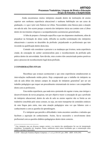 ARTIGO
                                 Processos Tradutórios, Línguas de Sinais e Educação
                                                   Grupo de Estudos e Subjetividade

          Ainda encontramos muitos intérpretes atuando dentro de instituições de ensino
superior sem nenhuma experiência educacional e nenhuma habilitação em um curso de
graduação, e o que é pior sem fluência na Libras. Necessidades estas básicas para a atuação
em sala de aula. Isto ocorre porque a maioria dos intérpretes inicia seu contato com a Libras
dentro de movimentos religiosos e acompanhamentos assistenciais generalizados.
            A falta de preparo e formação específica a que nos deparamos atualmente, além de
prejudicar na formação do aluno surdo, dificulta na escolha (contratação) dos intérpretes
educacionais e acarreta no descrédito da profissão: prejudicando os profissionais que tem
investido na qualificação dentro desta área.
            Contudo vale considerar o percurso e as mudanças que tivemos, nesta experiência
citada; da concepção de caráter assistencialista para o reconhecimento da profissão pela
prática dentro da universidade. Sem dúvida, estes eventos têm caracterizado pontos positivos
para o processo de reconhecimento legal desta profissão.


2 CONSIDERAÇÕES FINAIS


            Reconheço que avanços aconteceram e que estas experiências amadureceram as
inter-relações melhorando minha práxis. Hoje compreendo que o trabalho do intérprete na
sala de aula difere dos demais campos de atuação do intérprete generalista5 por ser um
trabalho pedagógico que requer um procedimento sistematizado de ensino e um compartilhar
direto com os professores.
            Esta minha experiência, que nada tem a pretensão de esgotar o tema, mas intrigar o
desenvolvimento de novas pesquisas, tem por objetivo trazer a concepção de que a profissão
do intérprete educacional, dentro da sala de aula no ensino superior não se limita ao ato
tradutório concebido pelo senso comum, ou seja, um mero transportar de conteúdos estáticos
de uma língua para outra, mas uma atuação pedagógica uma vez que lidamos com o
conhecimento e com as questões de aprendizagem.
            É o intérprete que percebe a dificuldade e tenta encontrar caminhos e métodos que
facilitem a aquisição do conhecimento. Assim, faz-se necessário o envolvimento deste
profissional com as questões didático-pedagógicas dentro deste contexto.


5
  Este interprete atua em diversos campos sociais e na maioria dos atendimentos faz uso da interpretação
simultânea. Acompanha em: hospitais, fóruns, audiências entre outras localidades que a comunicação entre
surdos e ouvintes é necessária.
© ETD – Educação Temática Digital, Campinas, v.7, n.2, p.158-167, jun. 2006 – ISSN: 1676-2592.      165
 