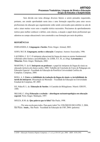 ARTIGO
                                 Processos Tradutórios, Línguas de Sinais e Educação
                                                   Grupo de Estudos e Subjetividade

            Sem dúvida este tema abrange diversos fatores a serem pensados requerendo,
portanto, um estudo aprofundado nesta área e uma formação específica para estes novos
profissionais da educação que urgentemente estão sendo convocados para adentrar na sala de
aula e atuar muitas vezes sem o respaldo teórico necessário. Precisamos de aprofundamento
teórico para melhor conhecer e definir, com clareza, a atuação e papel deste profissional que
adentrou no campo educacional e tem construído a sua formação por meio da prática.


REFERÊNCIAS

FERNANDES, E. Linguagem e Surdez. Porto Alegre: Artmed, 2003.

GOES, M.C.R. Linguagem, surdez e educação. Campinas: Autores Associados, 1996.

LACERDA, C. B. F. O intérprete educacional de língua de sinais no ensino fundamental:
refletindo sobre limites e possibilidades. In: LODI, A C. B., at. (Org). Letramento e
Minorias. Porto Alegre: Mediação, 2002.

MARTINS, V. de O. Intérprete ou professor: o papel do intérprete de língua de sinais na
educação inclusiva de alunos surdos. 2004. Trabalho de Conclusão de Curso de Pedagogia em
Educação Especial - Faculdade de Educação da Pontifícia Universidade Católica de
Campinas. Campinas, 2004.

ROSA, A. S. Entre a visibilidade da tradução da língua de sinais e a invisibilidade da
tarefa do intérprete. Dissertação de Mestrado – Faculdade de Educação na Universidade
Estadual de Campinas, SP, 2005.

SÁ, Nídea R. L. de. Educação de Surdos: A Caminho do Bilingüismo. Niterói: EDUFF,
1999.

SKLIAR, C. (Org) Educação e exclusão – abordagem socioantropológica em educação
especial. Porto Alegre: Mediação, 1997.

SOUZA, R.M. de. Que palavra que te falta? São Paulo, 1998.

______. Por uma escola para todos. Para quais todos? In: COLÓQUIO DO LEPSI, 5, 2004,
São Paulo. Anais... São Paulo: Faculdade de Educação da USP, 2004. (palestra)




© ETD – Educação Temática Digital, Campinas, v.7, n.2, p.158-167, jun. 2006 – ISSN: 1676-2592.   166
 