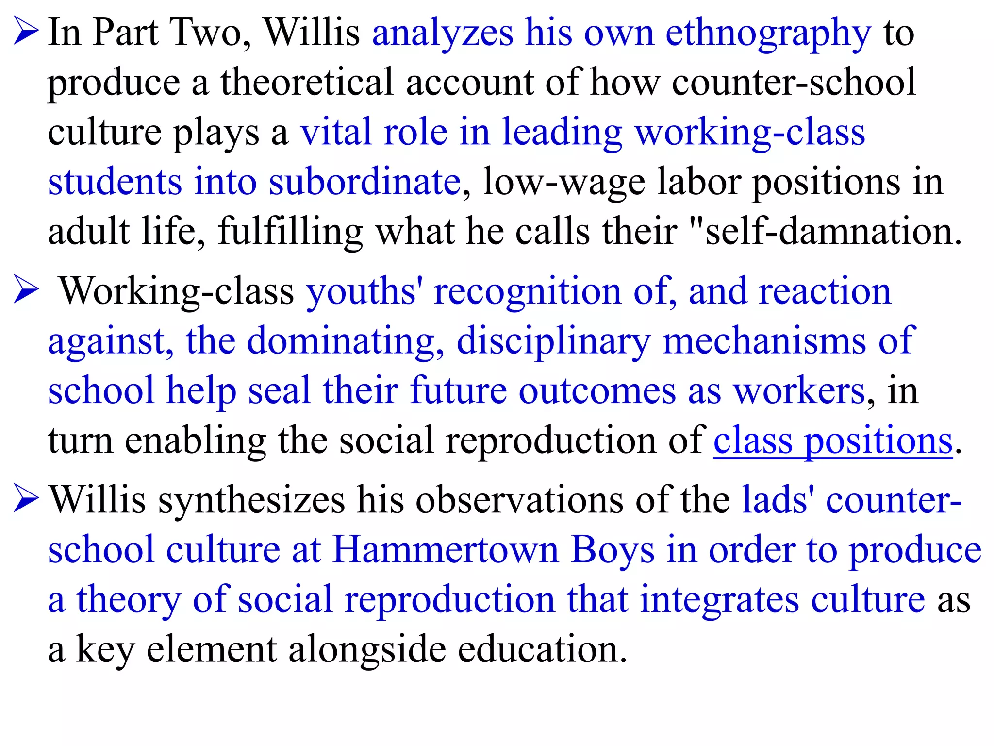 In Part Two, Willis analyzes his own ethnography to
produce a theoretical account of how counter-school
culture plays a vital role in leading working-class
students into subordinate, low-wage labor positions in
adult life, fulfilling what he calls their "self-damnation.
 Working-class youths' recognition of, and reaction
against, the dominating, disciplinary mechanisms of
school help seal their future outcomes as workers, in
turn enabling the social reproduction of class positions.
Willis synthesizes his observations of the lads' counter-
school culture at Hammertown Boys in order to produce
a theory of social reproduction that integrates culture as
a key element alongside education.
 