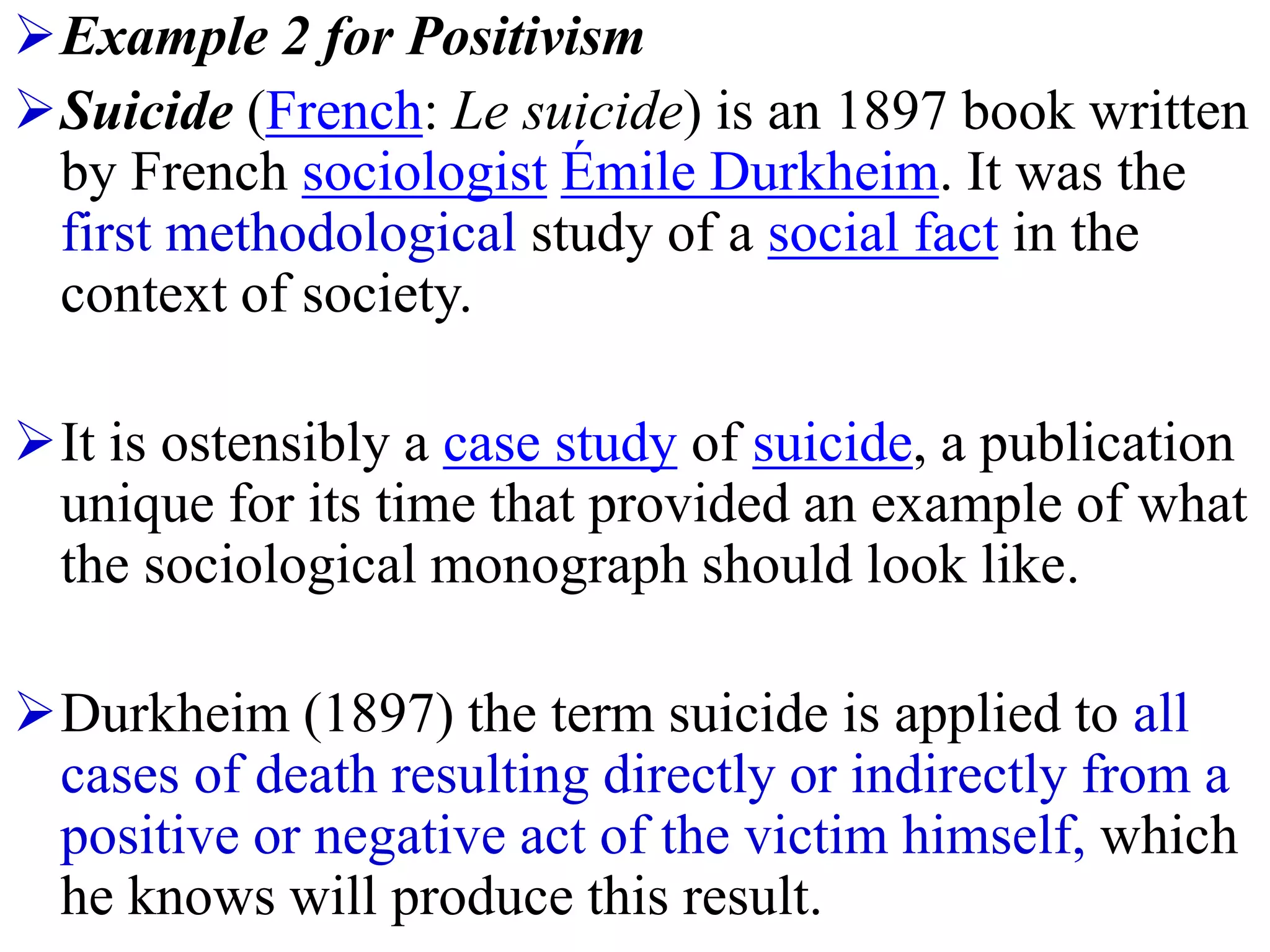 Example 2 for Positivism
Suicide (French: Le suicide) is an 1897 book written
by French sociologist Émile Durkheim. It was the
first methodological study of a social fact in the
context of society.
It is ostensibly a case study of suicide, a publication
unique for its time that provided an example of what
the sociological monograph should look like.
Durkheim (1897) the term suicide is applied to all
cases of death resulting directly or indirectly from a
positive or negative act of the victim himself, which
he knows will produce this result.
 