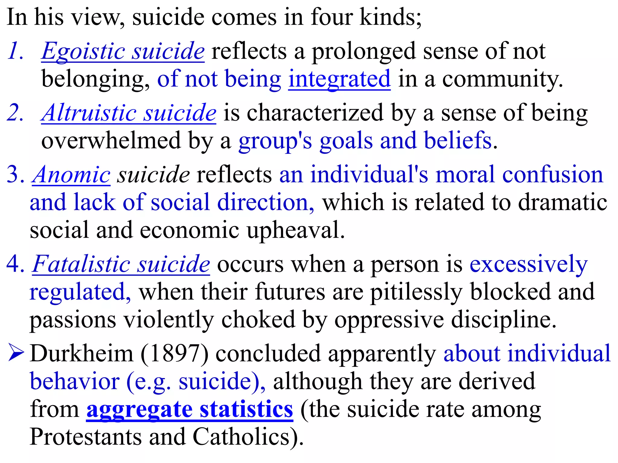 In his view, suicide comes in four kinds;
1. Egoistic suicide reflects a prolonged sense of not
belonging, of not being integrated in a community.
2. Altruistic suicide is characterized by a sense of being
overwhelmed by a group's goals and beliefs.
3. Anomic suicide reflects an individual's moral confusion
and lack of social direction, which is related to dramatic
social and economic upheaval.
4. Fatalistic suicide occurs when a person is excessively
regulated, when their futures are pitilessly blocked and
passions violently choked by oppressive discipline.
Durkheim (1897) concluded apparently about individual
behavior (e.g. suicide), although they are derived
from aggregate statistics (the suicide rate among
Protestants and Catholics).
 
