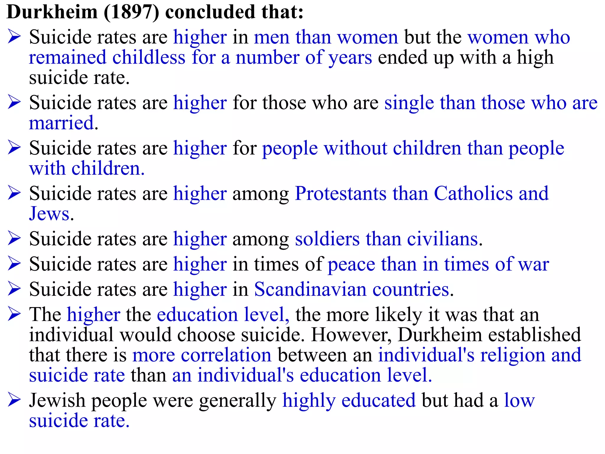 Durkheim (1897) concluded that:
 Suicide rates are higher in men than women but the women who
remained childless for a number of years ended up with a high
suicide rate.
 Suicide rates are higher for those who are single than those who are
married.
 Suicide rates are higher for people without children than people
with children.
 Suicide rates are higher among Protestants than Catholics and
Jews.
 Suicide rates are higher among soldiers than civilians.
 Suicide rates are higher in times of peace than in times of war
 Suicide rates are higher in Scandinavian countries.
 The higher the education level, the more likely it was that an
individual would choose suicide. However, Durkheim established
that there is more correlation between an individual's religion and
suicide rate than an individual's education level.
 Jewish people were generally highly educated but had a low
suicide rate.
 