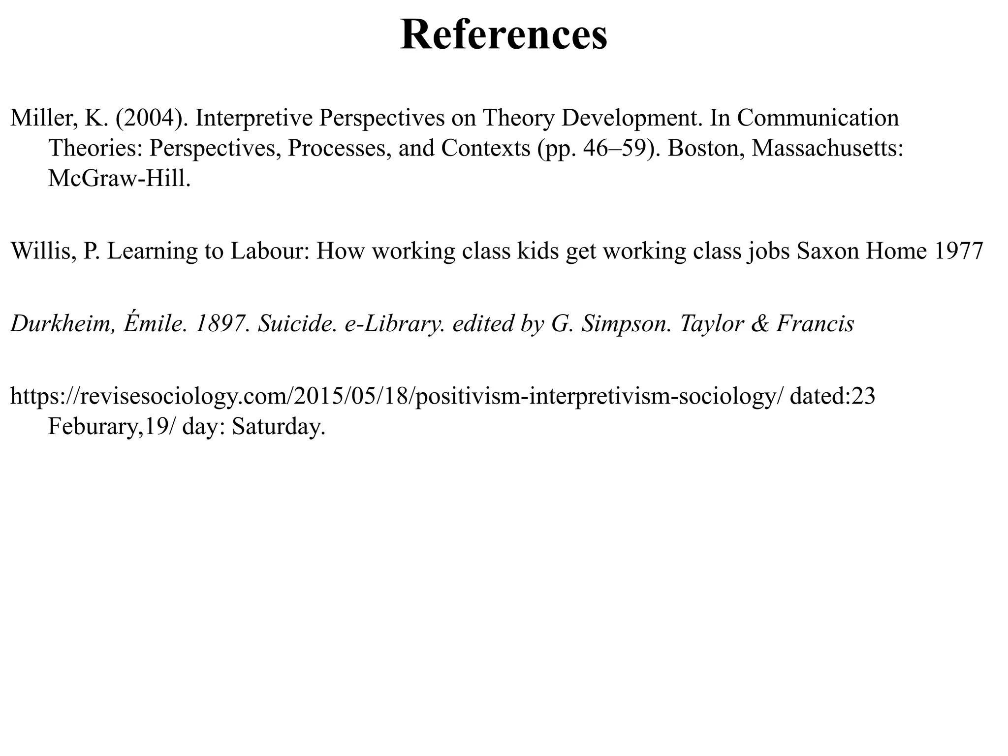 References
Miller, K. (2004). Interpretive Perspectives on Theory Development. In Communication
Theories: Perspectives, Processes, and Contexts (pp. 46–59). Boston, Massachusetts:
McGraw-Hill.
Willis, P. Learning to Labour: How working class kids get working class jobs Saxon Home 1977
Durkheim, Émile. 1897. Suicide. e-Library. edited by G. Simpson. Taylor & Francis
https://revisesociology.com/2015/05/18/positivism-interpretivism-sociology/ dated:23
Feburary,19/ day: Saturday.
 