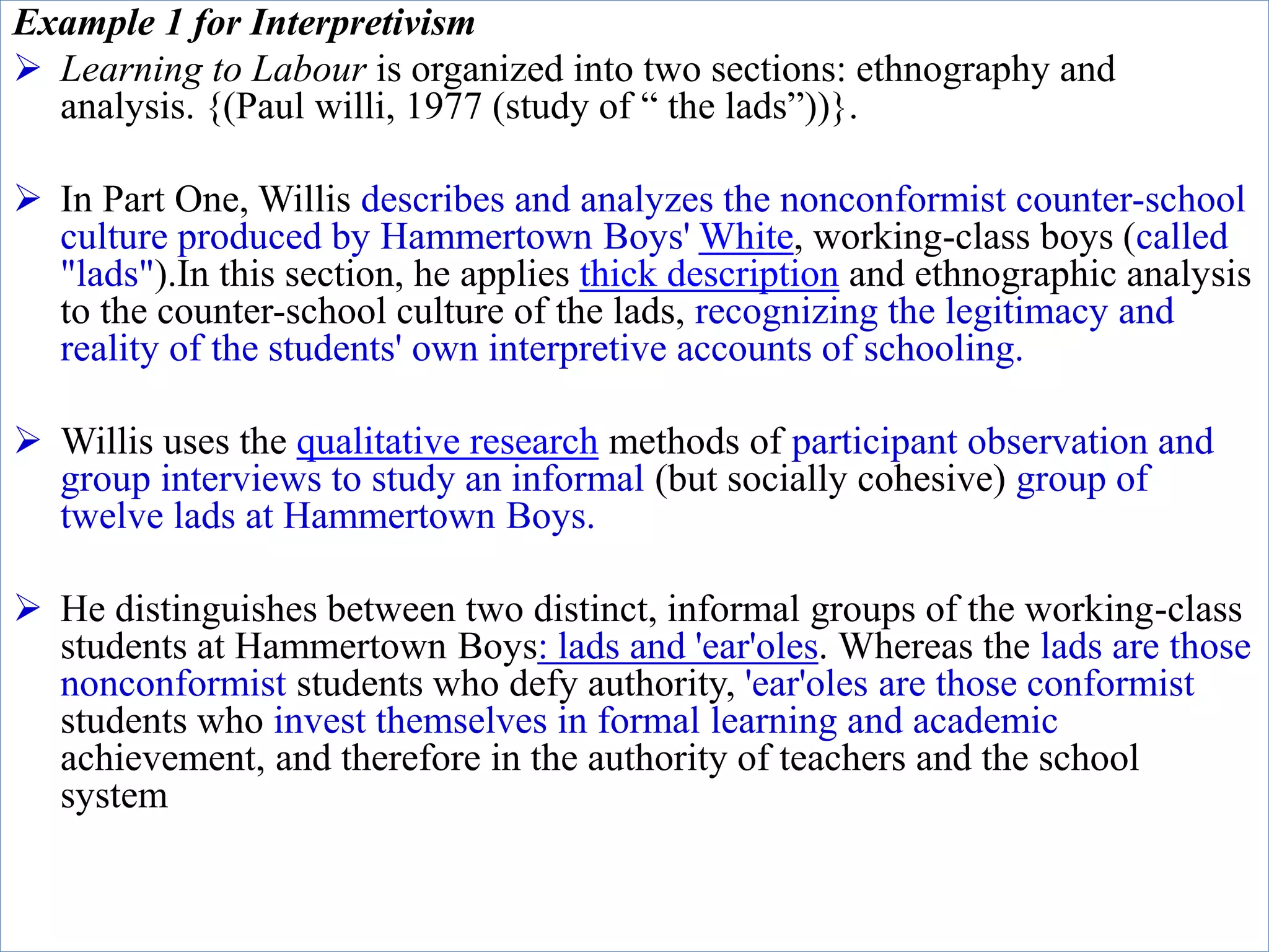 Example 1 for Interpretivism
 Learning to Labour is organized into two sections: ethnography and
analysis. {(Paul willi, 1977 (study of “ the lads”))}.
 In Part One, Willis describes and analyzes the nonconformist counter-school
culture produced by Hammertown Boys' White, working-class boys (called
"lads").In this section, he applies thick description and ethnographic analysis
to the counter-school culture of the lads, recognizing the legitimacy and
reality of the students' own interpretive accounts of schooling.
 Willis uses the qualitative research methods of participant observation and
group interviews to study an informal (but socially cohesive) group of
twelve lads at Hammertown Boys.
 He distinguishes between two distinct, informal groups of the working-class
students at Hammertown Boys: lads and 'ear'oles. Whereas the lads are those
nonconformist students who defy authority, 'ear'oles are those conformist
students who invest themselves in formal learning and academic
achievement, and therefore in the authority of teachers and the school
system
 