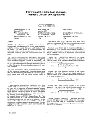 May 6, 2003 1
Interpreting IEEE Std 519 and Meeting its
Harmonic Limits in VFD Applications
Copyright Material IEEE
Paper No. PCIC-2003-15
Tony Hoevenaars, P. Eng. Kurt LeDoux, P.E. Matt Colosino
Member IEEE Member, IEEE
Mirus International Inc. Toshiba International Corp. Crescent Power Systems, Inc.
#12, 6805 Invader Cres. 13131 West Little York Rd. 129 Polk St.
Mississauga, ON L5T 2K6 Houston, TX 77041 New Orleans, LA 70124
Canada USA USA
Abstract –
IEEE Std 519 was first introduced in 1981 to provide direction
on dealing with harmonics introduced by static power converters
and other nonlinear loads so that power quality problems could
be averted. It is being applied by consulting engineers and
enforced by Utilities more frequently in recent years as the use
of Variable Frequency Drives and other non-linear loads has
grown.
Two of the more difficult aspects of applying IEEE Std 519 are
(i) determining an appropriate point of common coupling (PCC)
and (ii) establishing a demand current at the design stage. This
is because the standard does not provide a concise definition of
the PCC and the recommended definition of demand current is
a value that can only be determined by measurements taken
after installation.
This paper represents the authors’ best interpretation of IEEE
Std 519. It attempts to provide clarity in the determination of the
PCC and offers a means by which IEEE Std 519 can be applied
at the design stage when the precise demand current is
unknown.
Index Terms —
Point of Common Coupling (PCC): (As found on p75 of IEEE
Std 519-1992) A point of metering, or any point as long as both
the utility and the consumer can either access the point for
direct measurement of the harmonic indices meaningful to both
or can estimate the harmonic indices at point of interference
(POI). Within an industrial plant, the PCC is the point between
the nonlinear load and the other loads.[1]
(As presently defined by IEEE 519 Working Group) The Point
of Common Coupling (PCC) with the consumer/utility interface
is the closest point on the utility side of the customer's service
where another utility customer is or could be supplied. The
ownership of any apparatus such as a transformer that the utility
might provide in the customer’s system is immaterial to the
definition of the PCC.[2]
Short Circuit Ratio (ISC/IL): The ratio of the short circuit
current (ISC) available at the point of common coupling (PCC) to
the maximum fundamental load current (IL).[1]
Maximum Load Current (IL): Is recommended to be the
average current of the maximum demand for the preceding 12
months.[1] (Unfortunately, this value is inherently ambiguous
making it difficult to derive at the design stage when measured
load is not available).
Voltage THD: Total Harmonic Distortion of the voltage
waveform. The ratio of the root-sum-square value of the
harmonic content of the voltage to the root-mean-square value
of the fundamental voltage.[1]
V THD = V2
2
+V3
2
+V4
2
+V5
2
+....
V1
x 100%
Current THD: Total Harmonic Distortion of the current
waveform. The ratio of the root-sum-square value of the
harmonic content of the current to the root-mean-square value
of the fundamental current.[1]
I THD = I 2
2
+I 3
2
+I 4
2
+I 5
2
+....
I 1
x 100%
Current TDD: Total Demand Distortion of the current
waveform. The ratio of the root-sum-square value of the
harmonic current to the maximum demand load current.[1]
I TDD = I 2
2
+I 3
2
+I 4
2
+I 5
2
+....
I L
x 100%
Variable Frequency Drive (VFD): A solid-state device that
converts utility power to a variable voltage and frequency in
order to control the speed of a three-phase induction motor.
Drives typically use harmonic generating rectifiers on their front-
end for AC-DC conversion.
 