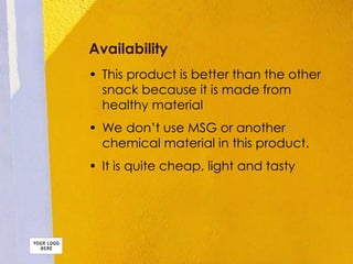 Availability
• This product is better than the other
snack because it is made from
healthy material
• We don’t use MSG or another
chemical material in this product.
• It is quite cheap, light and tasty
 