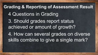 4 Questions in Grading
3. Should grades report status
achieved or amount of growth?
4. How can several grades on diverse
skills combine to give a single mark?
Grading & Reporting of Assessment Result
 