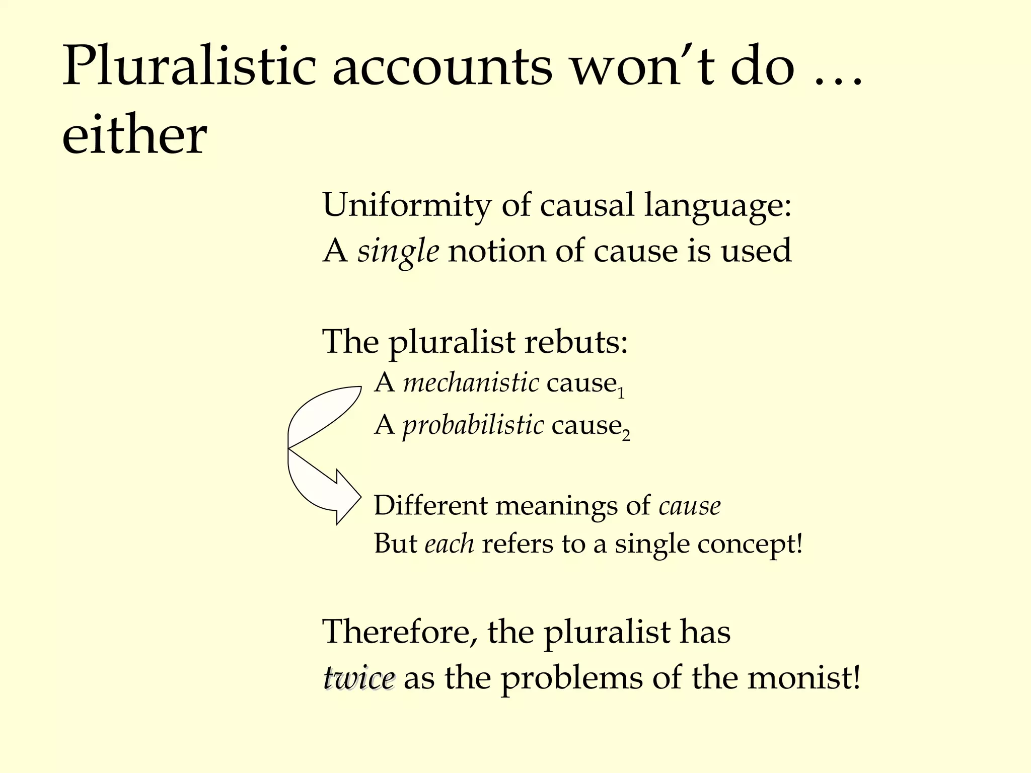 Pluralistic accounts won’t do … either Uniformity of causal language: A  single  notion of cause is used The pluralist rebuts: A  mechanistic  cause 1 A  probabilistic  cause 2 Different meanings of  cause But  each  refers to a single concept! Therefore, the pluralist has  twice  as the problems of the monist! 