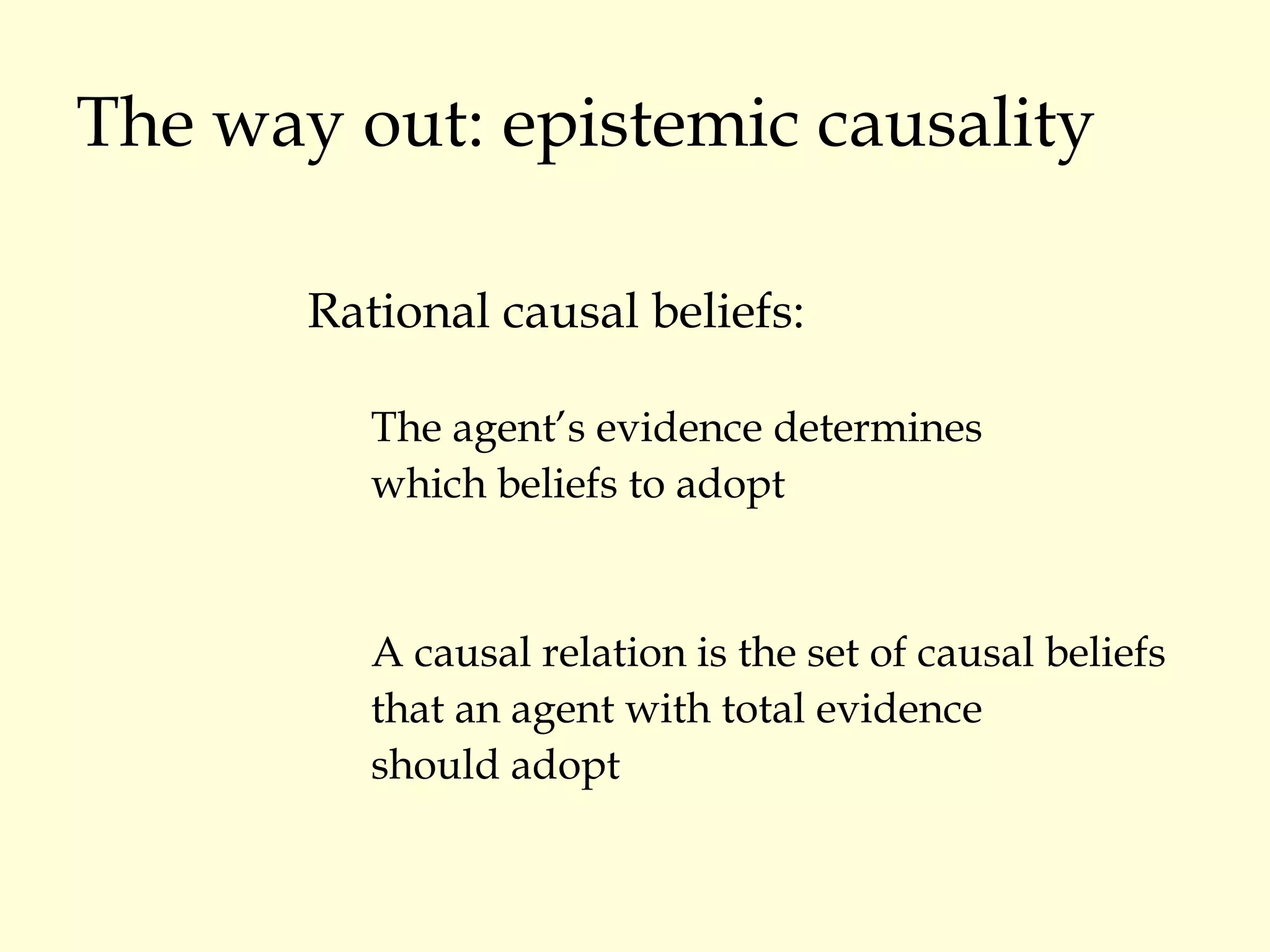 The way out: epistemic causality Rational causal beliefs: The agent’s evidence determines  which beliefs to adopt A causal relation is the set of causal beliefs that an agent with total evidence  should adopt 