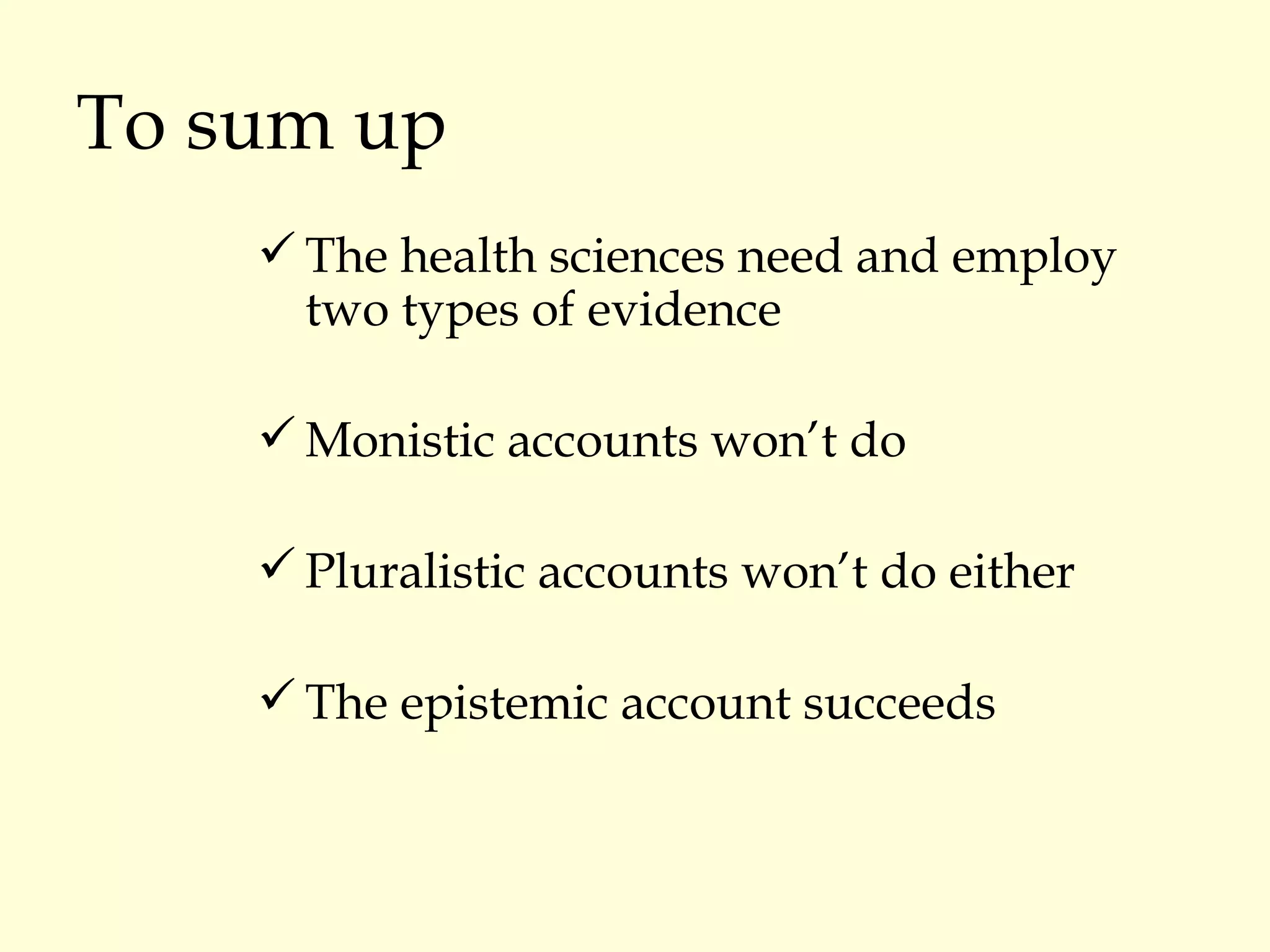 To sum up The health sciences need and employ two types of evidence Monistic accounts won’t do Pluralistic accounts won’t do either The epistemic account succeeds 