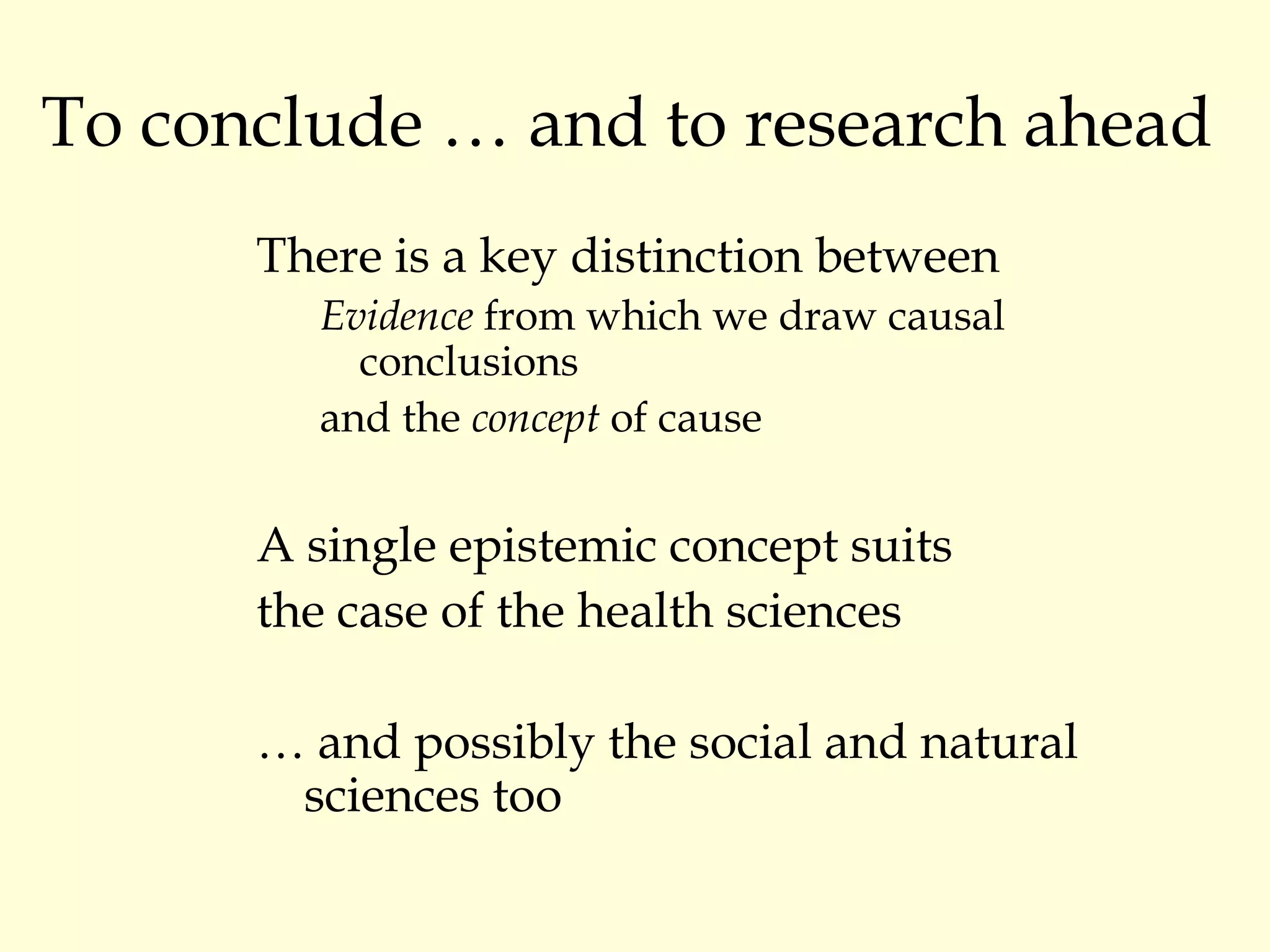 To conclude … and to research ahead There is a key distinction between Evidence  from which we draw causal conclusions and the  concept  of cause A single epistemic concept suits  the case of the health sciences …  and possibly the social and natural sciences too 