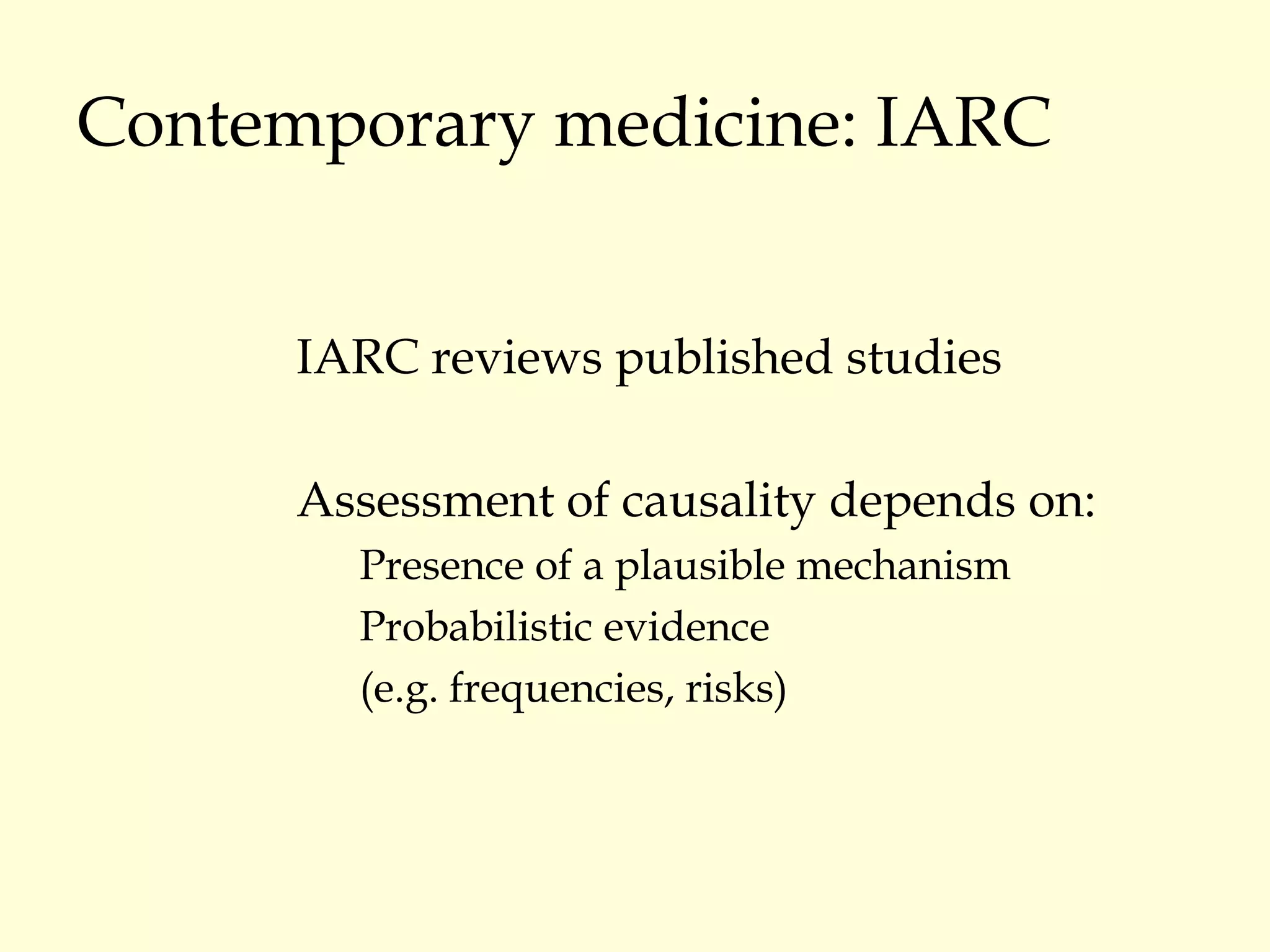 Contemporary medicine: IARC IARC reviews published studies Assessment of causality depends on: Presence of a plausible mechanism Probabilistic evidence  (e.g. frequencies, risks) 