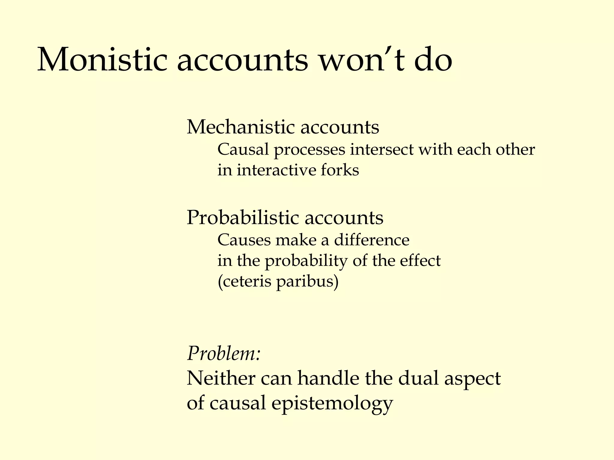 Monistic accounts won’t do Mechanistic accounts Causal processes intersect with each other  in interactive forks Probabilistic accounts Causes make a difference  in the probability of the effect  (ceteris paribus) Problem: Neither can handle the dual aspect  of causal epistemology 