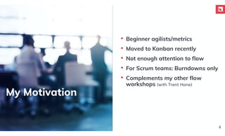 My Motivation
4
• Beginner agilists/metrics
• Moved to Kanban recently
• Not enough attention to flow
• For Scrum teams: Burndowns only
• Complements my other flow
workshops (with Trent Hone)
 