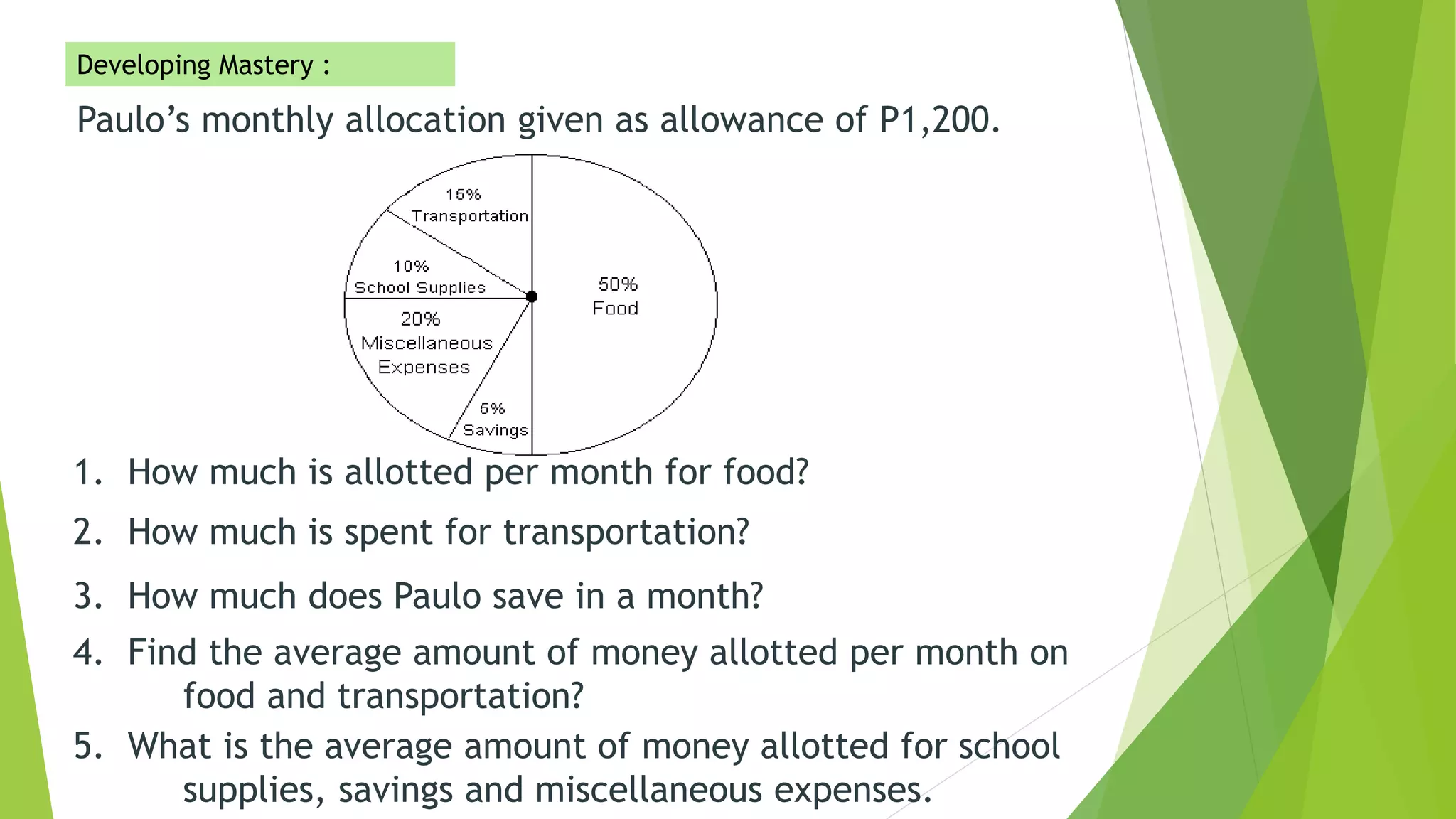 Paulo’s monthly allocation given as allowance of P1,200.
1. How much is allotted per month for food?
2. How much is spent for transportation?
3. How much does Paulo save in a month?
4. Find the average amount of money allotted per month on
food and transportation?
5. What is the average amount of money allotted for school
supplies, savings and miscellaneous expenses.
Developing Mastery :
 