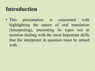 Introduction
• This presentation is concerned with
highlighting the nature of oral translation
(Interpreting), presenting its types not to
mention dealing with the most Important skills
that the interpreter in question must be armed
with.
 