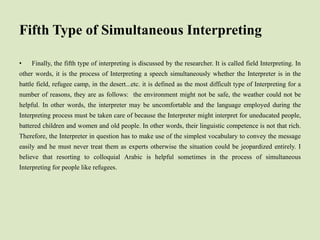 Fifth Type of Simultaneous Interpreting
• Finally, the fifth type of interpreting is discussed by the researcher. It is called field Interpreting. In
other words, it is the process of Interpreting a speech simultaneously whether the Interpreter is in the
battle field, refugee camp, in the desert...etc. it is defined as the most difficult type of Interpreting for a
number of reasons, they are as follows: the environment might not be safe, the weather could not be
helpful. In other words, the interpreter may be uncomfortable and the language employed during the
Interpreting process must be taken care of because the Interpreter might interpret for uneducated people,
battered children and women and old people. In other words, their linguistic competence is not that rich.
Therefore, the Interpreter in question has to make use of the simplest vocabulary to convey the message
easily and he must never treat them as experts otherwise the situation could be jeopardized entirely. I
believe that resorting to colloquial Arabic is helpful sometimes in the process of simultaneous
Interpreting for people like refugees.
 