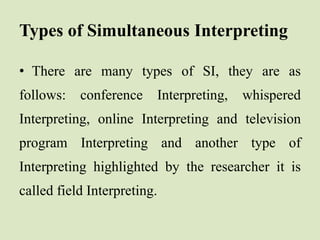 Types of Simultaneous Interpreting
• There are many types of SI, they are as
follows: conference Interpreting, whispered
Interpreting, online Interpreting and television
program Interpreting and another type of
Interpreting highlighted by the researcher it is
called field Interpreting.
 