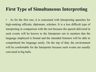 First Type of Simultaneous Interpreting
• As for the first one, it is concerned with Interpreting speeches for
high-ranking officials, diplomats, scholars. It is a less difficult type of
interpreting in comparison with the rest because the speech delivered in
such events will be known to the Interpreter not to mention that the
language employed is formal and the intended listeners will be able to
comprehend the language easily. On the top of that, the environment
will be comfortable for the Interpreter because such events are usually
convened in big halls.
 