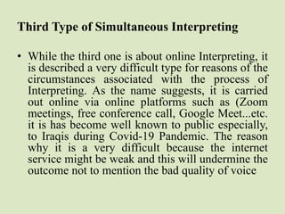 Third Type of Simultaneous Interpreting
• While the third one is about online Interpreting, it
is described a very difficult type for reasons of the
circumstances associated with the process of
Interpreting. As the name suggests, it is carried
out online via online platforms such as (Zoom
meetings, free conference call, Google Meet...etc.
it is has become well known to public especially,
to Iraqis during Covid-19 Pandemic. The reason
why it is a very difficult because the internet
service might be weak and this will undermine the
outcome not to mention the bad quality of voice
 