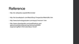 Reference 
• http://en.wikipedia.org/wiki/Micrometer 
• http://its.foxvalleytech.com/MachShop1/Inspection/MetricMic.htm 
• http://www.technologystudent.com/equip1/microm1.htm 
• http://www.cityandguilds.com/qualifications-and-apprenticeships/ 
engineering/mechanical/2850- 
engineering#tab=information&acc=level1 
 