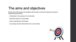 The aims and objectives 
By the end of the lesson the students will be able to read and interpret a precision 
engineering instrument. 
• Understand the purpose of a micrometer 
• Name the parts of a micrometer 
• How to operate the micrometer 
• Accurately read the information from a micrometer 
 