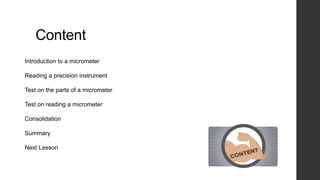 Content 
Introduction to a micrometer 
Reading a precision instrument 
Test on the parts of a micrometer 
Test on reading a micrometer 
Consolidation 
Summary 
Next Lesson 
 