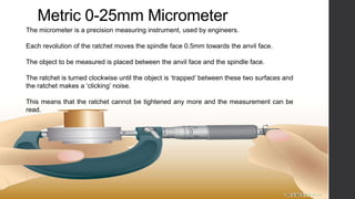 Metric 0-25mm Micrometer 
The micrometer is a precision measuring instrument, used by engineers. 
Each revolution of the ratchet moves the spindle face 0.5mm towards the anvil face. 
The object to be measured is placed between the anvil face and the spindle face. 
The ratchet is turned clockwise until the object is ‘trapped’ between these two surfaces and 
the ratchet makes a ‘clicking’ noise. 
This means that the ratchet cannot be tightened any more and the measurement can be 
read. 
 