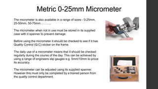 Metric 0-25mm Micrometer 
The micrometer is also available in a range of sizes:- 0-25mm, 
25-50mm, 50-75mm……….. 
The micrometer when not in use must be stored in its supplied 
case with it spanner to prevent damage. 
Before using the micrometer it should be checked to see if it has 
Quality Control (Q.C) sticker on the frame. 
The daily use of a micrometer means that it should be checked 
regularly during the course of the day. This can be achieved by 
using a range of engineers slip gauges e.g. 5mm/10mm to prove 
its accuracy. 
The micrometer can be adjusted using its supplied spanner. 
However this must only be completed by a trained person from 
the quality control department. 
 